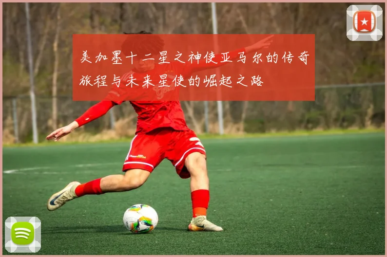 美加墨十二星之神使亚马尔的传奇旅程与未来星使的崛起之路