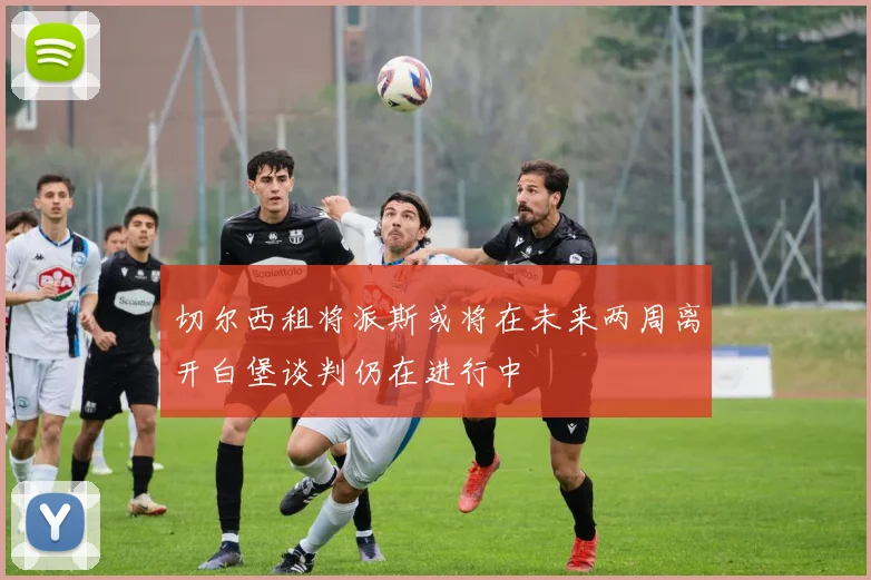 切尔西租将派斯或将在未来两周离开白堡谈判仍在进行中