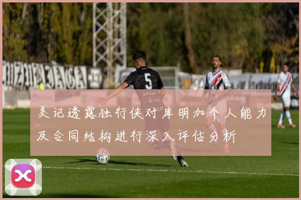 美记透露独行侠对库明加个人能力及合同结构进行深入评估分析