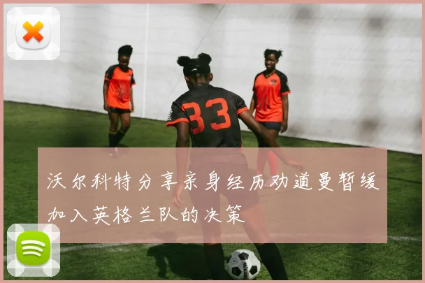 沃尔科特分享亲身经历劝道曼暂缓加入英格兰队的决策