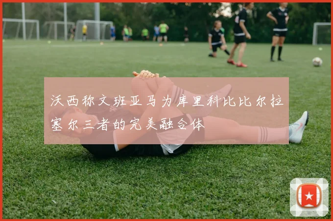 沃西称文班亚马为库里科比比尔拉塞尔三者的完美融合体