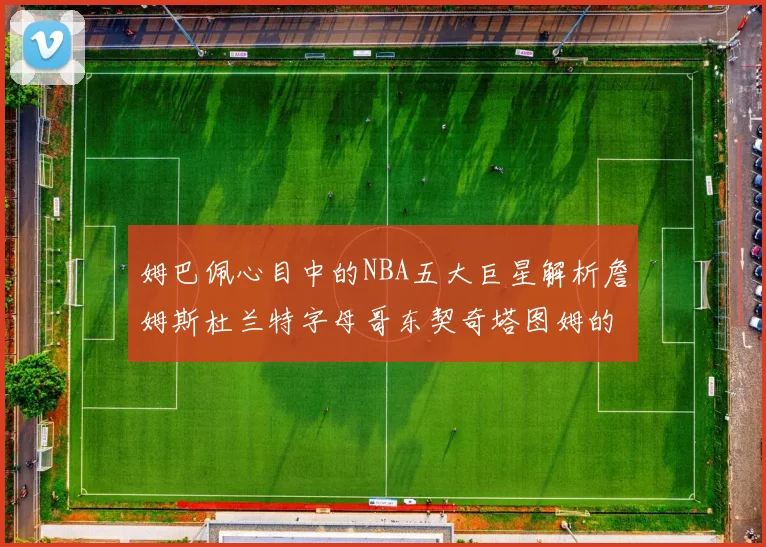 姆巴佩心目中的NBA五大巨星解析詹姆斯杜兰特字母哥东契奇塔图姆的独特魅力