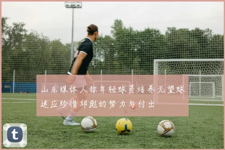 山东媒体人称年轻球员培养无望球迷应珍惜邱彪的努力与付出