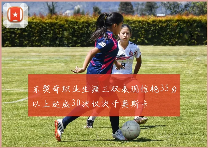 东契奇职业生涯三双表现惊艳35分以上达成30次仅次于奥斯卡