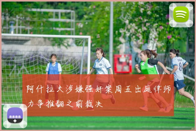 阿什拉夫涉嫌强奸案周五出庭律师力争推翻之前裁决