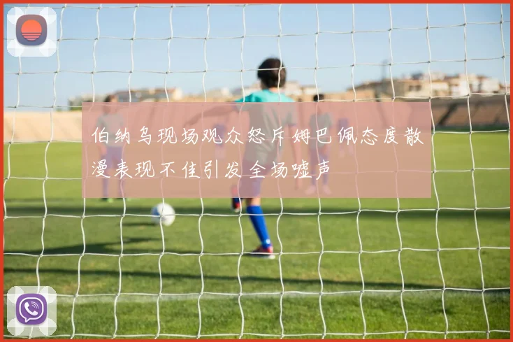 伯纳乌现场观众怒斥姆巴佩态度散漫表现不佳引发全场嘘声