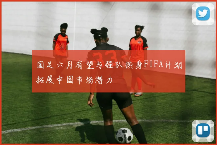 国足六月有望与强队热身FIFA计划拓展中国市场潜力