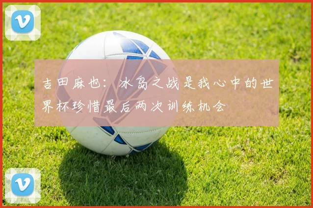 吉田麻也：冰岛之战是我心中的世界杯珍惜最后两次训练机会