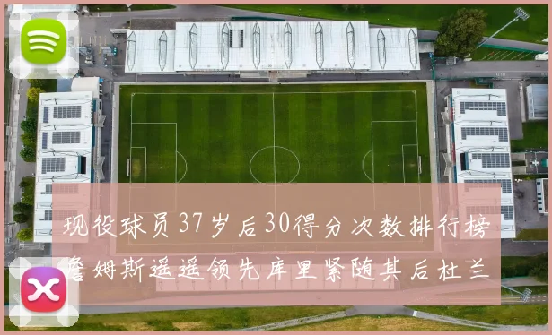 现役球员37岁后30得分次数排行榜詹姆斯遥遥领先库里紧随其后杜兰特位列第三