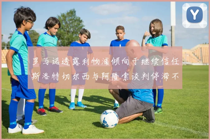 罗马诺透露利物浦倾向于继续信任斯洛特切尔西与阿隆索谈判停滞不前