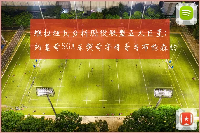 维拉纽瓦分析现役联盟五大巨星：约基奇SGA东契奇字母哥与布伦森的表现与影响