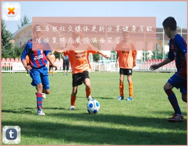 亚马尔社交媒体更新分享健身房锻炼恢复照片展现满面笑容