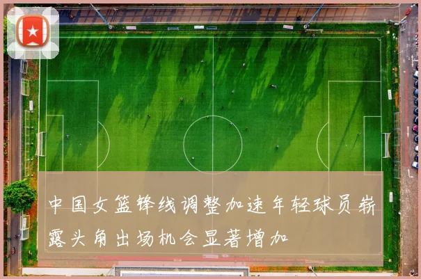 中国女篮锋线调整加速年轻球员崭露头角出场机会显著增加